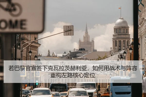 若巴黎官宣签下克瓦拉茨赫利亚，如何用战术与阵容重构左路核心定位
