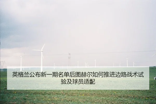 英格兰公布新一期名单后图赫尔如何推进边路战术试验及球员适配