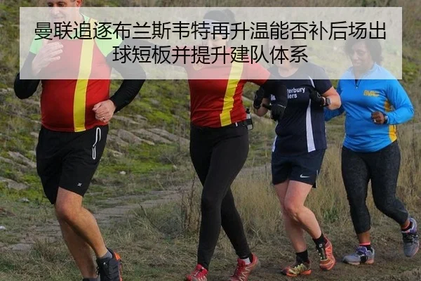 曼联追逐布兰斯韦特再升温能否补后场出球短板并提升建队体系